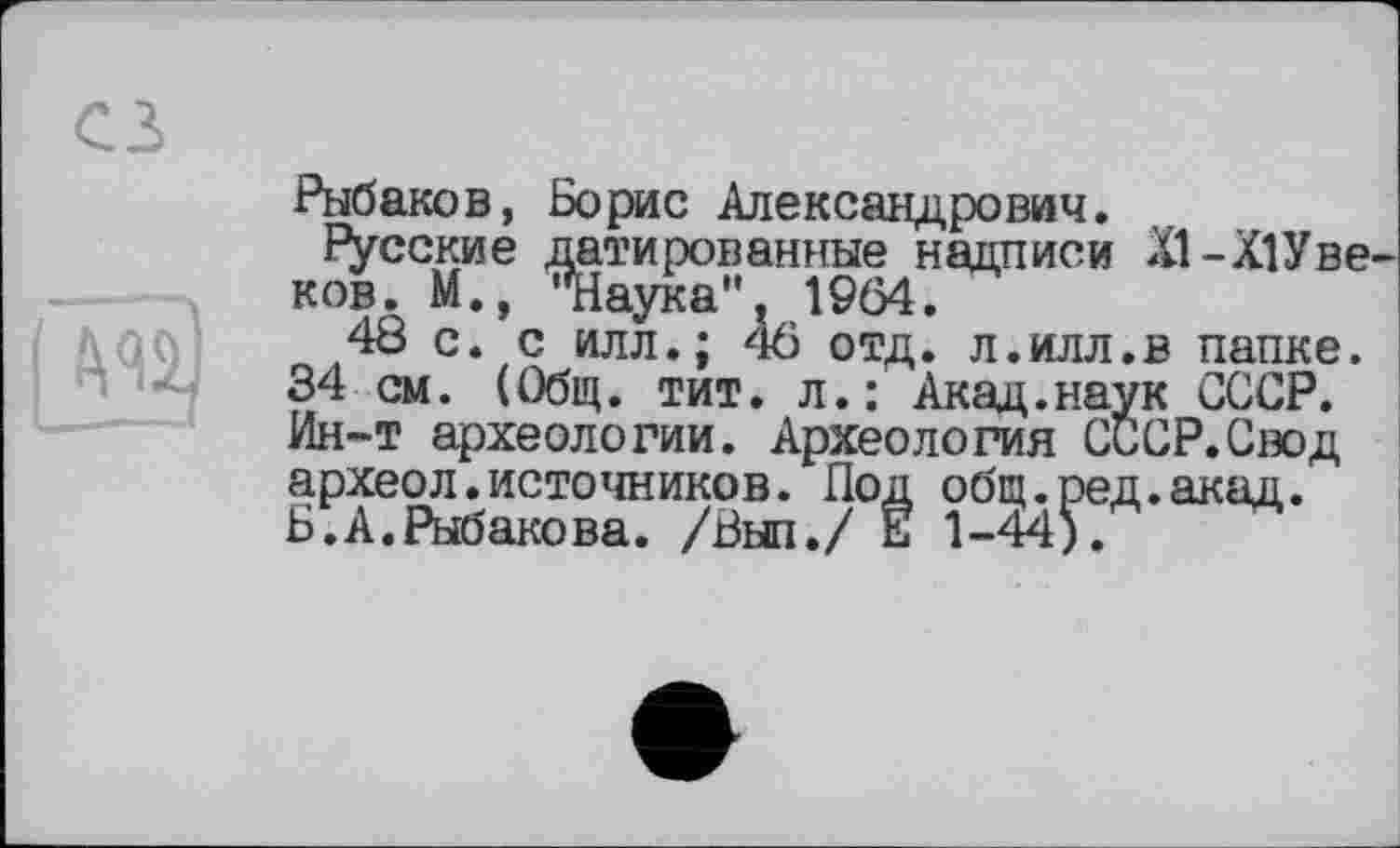 ﻿Рыбаков, Борис Александрович.
русские датированные надписи XI-XIУ веков. М., Яіаука". 1964.
48 с. с илл.; 46 отд. л.илл.в папке.
34 см. (Общ. тит. л.: Акад.наук СССР. Ин-т археологии. Археология СССР.Свод археол.источников. Под общ.ред.акад.
Б.А.Рыбакова. /Был./ Е 1-44).